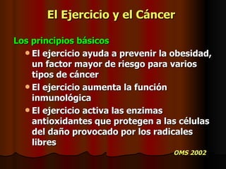 El Ejercicio y el Cáncer Los principios básicos El ejercicio ayuda a prevenir la obesidad, un factor mayor de riesgo para varios tipos de cáncer El ejercicio aumenta la función inmunológica El ejercicio activa las enzimas antioxidantes que protegen a las células del daño provocado por los radicales libres   OMS 2002 