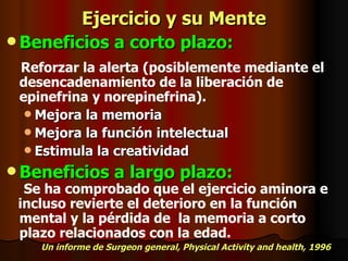 Ejercicio y su Mente Beneficios a corto plazo: Reforzar la alerta (posiblemente mediante el  desencadenamiento de la liberación de epinefrina y norepinefrina). Mejora la memoria Mejora la función intelectual Estimula la creatividad Beneficios a largo plazo: Se ha comprobado que el ejercicio aminora e  incluso revierte el deterioro en la función  mental y la pérdida de  la memoria a corto plazo relacionados con la edad. Un informe de Surgeon general, Physical Activity and health, 1996 