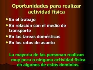 Oportunidades para realizar actividad física En el trabajo En relación con el medio de transporte En las tareas domésticas En los ratos de asueto La mayoría de las personan realizan muy poca o ninguna actividad física en algunos de estos dominios. 