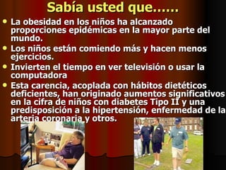 Sabía usted que…… La obesidad en los niños ha alcanzado proporciones epidémicas en la mayor parte del mundo. Los niños están comiendo más y hacen menos ejercicios. Invierten el tiempo en ver televisión o usar la computadora  Esta carencia, acoplada con hábitos dietéticos deficientes, han originado aumentos significativos en la cifra de niños con diabetes Tipo II y una predisposición a la hipertensión, enfermedad de la arteria coronaria y otros. 