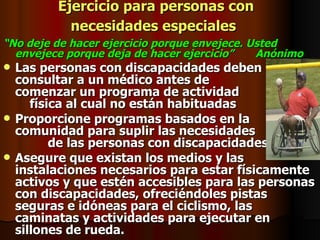 Ejercicio para personas con necesidades especiales   “ No deje de hacer ejercicio porque envejece. Usted envejece porque deja de hacer ejercicio”  Anónimo Las personas con discapacidades deben consultar a un médico antes de  comenzar un programa de actividad  física al cual no están habituadas  Proporcione programas basados en la comunidad para suplir las necesidades  de las personas con discapacidades.  Asegure que existan los medios y las instalaciones necesarios para estar físicamente activos y que estén accesibles para las personas con discapacidades, ofreciéndoles pistas seguras e idóneas para el ciclismo, las caminatas y actividades para ejecutar en sillones de rueda.  