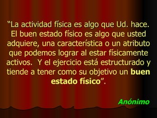   “ La actividad física es algo que Ud. hace.   El buen estado físico es algo que usted adquiere, una característica o un atributo que podemos lograr al estar físicamente activos.  Y el ejercicio está estructurado y tiende a tener como su objetivo un  buen estado físico ”. Anónimo 