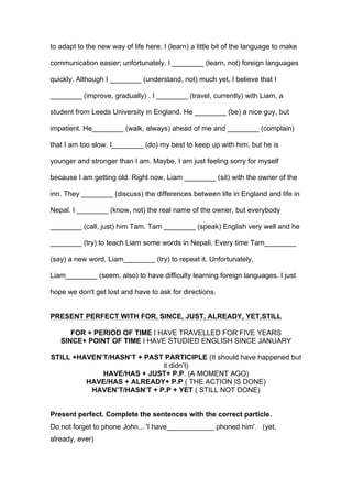 to adapt to the new way of life here. I (learn) a little bit of the language to make
communication easier; unfortunately, I ________ (learn, not) foreign languages
quickly. Although I ________ (understand, not) much yet, I believe that I
________ (improve, gradually) . I ________ (travel, currently) with Liam, a
student from Leeds University in England. He ________ (be) a nice guy, but
impatient. He________ (walk, always) ahead of me and ________ (complain)
that I am too slow. I________ (do) my best to keep up with him, but he is
younger and stronger than I am. Maybe, I am just feeling sorry for myself
because I am getting old. Right now, Liam ________ (sit) with the owner of the
inn. They ________ (discuss) the differences between life in England and life in
Nepal. I ________ (know, not) the real name of the owner, but everybody
________ (call, just) him Tam. Tam ________ (speak) English very well and he
________ (try) to teach Liam some words in Nepali. Every time Tam________
(say) a new word, Liam________ (try) to repeat it. Unfortunately,
Liam________ (seem, also) to have difficulty learning foreign languages. I just
hope we don't get lost and have to ask for directions.
PRESENT PERFECT WITH FOR, SINCE, JUST, ALREADY, YET,STILL
FOR + PERIOD OF TIME I HAVE TRAVELLED FOR FIVE YEARS
SINCE+ POINT OF TIME I HAVE STUDIED ENGLISH SINCE JANUARY
STILL +HAVEN’T/HASN’T + PAST PARTICIPLE (It should have happened but
it didn’t)
HAVE/HAS + JUST+ P.P. (A MOMENT AGO)
HAVE/HAS + ALREADY+ P.P ( THE ACTION IS DONE)
HAVEN’T/HASN’T + P.P + YET ( STILL NOT DONE)
Present perfect. Complete the sentences with the correct particle.
Do not forget to phone John... 'I have____________ phoned him'. (yet,
already, ever)
 