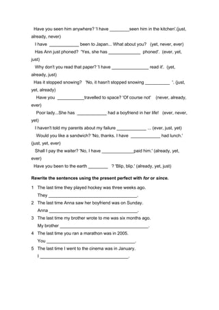 Have you seen him anywhere? 'I have ________seen him in the kitchen'.(just,
already, never)
I have ____________ been to Japan... What about you? (yet, never, ever)
Has Ann just phoned? 'Yes, she has _____________ phoned'. (ever, yet,
just)
Why don't you read that paper? 'I have _______________ read it'. (yet,
already, just)
Has it stopped snowing? 'No, it hasn't stopped snowing __________ '. (just,
yet, already)
Have you ___________travelled to space? 'Of course not' (never, already,
ever)
Poor lady...She has ____________ had a boyfriend in her life! (ever, never,
yet)
I haven't told my parents about my failure ____________ ... (ever, just, yet)
Would you like a sandwich? 'No, thanks. I have ____________ had lunch.'
(just, yet, ever)
Shall I pay the waiter? 'No, I have _____________paid him.' (already, yet,
ever)
Have you been to the earth ________ ? 'Blip, blip.' (already, yet, just)
Rewrite the sentences using the present perfect with for or since.
1 The last time they played hockey was three weeks ago.
They ____________________________________.
2 The last time Anna saw her boyfriend was on Sunday.
Anna ____________________________________.
3 The last time my brother wrote to me was six months ago.
My brother ____________________________________.
4 The last time you ran a marathon was in 2005.
You ____________________________________.
5 The last time I went to the cinema was in January.
I ____________________________________.
 