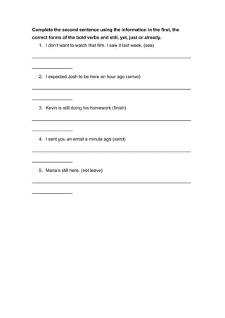 Complete the second sentence using the information in the first, the
correct forms of the bold verbs and still, yet, just or already.
1. I don’t want to watch that film. I saw it last week. (see)
_______________________________________________________________
________________
2. I expected Josh to be here an hour ago (arrive)
_______________________________________________________________
________________
3. Kevin is still doing his homework (finish)
_______________________________________________________________
________________
4. I sent you an email a minute ago (send)
_______________________________________________________________
________________
5. Maria’s still here. (not leave)
_______________________________________________________________
________________
 
