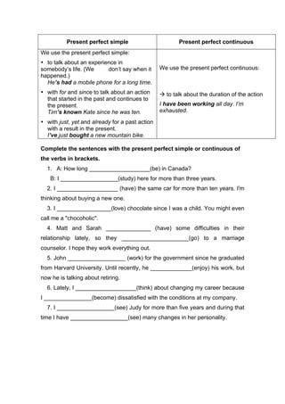 Present perfect simple Present perfect continuous
We use the present perfect simple:
• to talk about an experience in
somebody’s life. (We don’t say when it
happened.)
He’s had a mobile phone for a long time.
• with for and since to talk about an action
that started in the past and continues to
the present.
Tim’s known Kate since he was ten.
• with just, yet and already for a past action
with a result in the present.
I’ve just bought a new mountain bike.
We use the present perfect continuous:
! to talk about the duration of the action
I have been working all day. I’m
exhausted.
Complete the sentences with the present perfect simple or continuous of
the verbs in brackets.
1. A: How long ___________________(be) in Canada?
B: I __________________(study) here for more than three years.
2. I ___________________ (have) the same car for more than ten years. I'm
thinking about buying a new one.
3. I _________________(love) chocolate since I was a child. You might even
call me a "chocoholic".
4. Matt and Sarah ______________ (have) some difficulties in their
relationship lately, so they _____________________(go) to a marriage
counselor. I hope they work everything out.
5. John __________________ (work) for the government since he graduated
from Harvard University. Until recently, he _____________(enjoy) his work, but
now he is talking about retiring.
6. Lately, I ___________________(think) about changing my career because
I _______________(become) dissatisfied with the conditions at my company.
7. I __________________(see) Judy for more than five years and during that
time I have __________________(see) many changes in her personality.
 