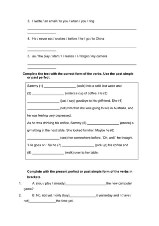 3. I /write / an email / to you / when / you / ring
_____________________________________________________________
________________
4. He / never eat / snakes / before / he / go / to China
_____________________________________________________________
________________
5. as / the play / start / I / realize / I / forget / my camera
_____________________________________________________________
________________
Complete the text with the correct form of the verbs. Use the past simple
or past perfect.
Sammy (1) __________________ (walk) into a café last week and
(2) __________________ (order) a cup of coffee. He (3)
__________________ (just / say) goodbye to his girlfriend. She (4)
__________________ (tell) him that she was going to live in Australia, and
he was feeling very depressed.
As he was drinking his coffee, Sammy (5) __________________ (notice) a
girl sitting at the next table. She looked familiar. Maybe he (6)
__________________ (see) her somewhere before. ‘Oh, well,’ he thought.
‘Life goes on.’ So he (7) __________________ (pick up) his coffee and
(8) __________________ (walk) over to her table.
Complete with the present perfect or past simple form of the verbs in
brackets.
1. A: (you / play / already)_______________________the new computer
game?
2. B: No, not yet. I only (buy)_______________it yesterday and I (have /
not)_______________the time yet.
 