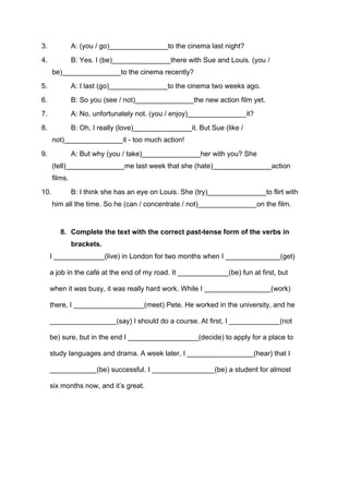 3. A: (you / go)_______________to the cinema last night?
4. B: Yes. I (be)_______________there with Sue and Louis. (you /
be)_______________to the cinema recently?
5. A: I last (go)_______________to the cinema two weeks ago.
6. B: So you (see / not)_______________the new action film yet.
7. A: No, unfortunately not. (you / enjoy)_______________it?
8. B: Oh, I really (love)_______________it. But Sue (like /
not)_______________it - too much action!
9. A: But why (you / take)_______________her with you? She
(tell)_______________me last week that she (hate)_______________action
films.
10. B: I think she has an eye on Louis. She (try)_______________to flirt with
him all the time. So he (can / concentrate / not)_______________on the film.
8. Complete the text with the correct past-tense form of the verbs in
brackets.
I _____________(live) in London for two months when I ______________(get)
a job in the café at the end of my road. It _____________(be) fun at first, but
when it was busy, it was really hard work. While I _________________(work)
there, I __________________(meet) Pete. He worked in the university, and he
_________________(say) I should do a course. At first, I _____________(not
be) sure, but in the end I __________________(decide) to apply for a place to
study languages and drama. A week later, I _________________(hear) that I
____________(be) successful. I ________________(be) a student for almost
six months now, and it’s great.
 