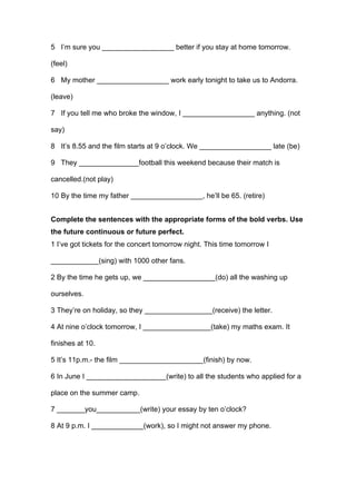 5 I’m sure you __________________ better if you stay at home tomorrow.
(feel)
6 My mother __________________ work early tonight to take us to Andorra.
(leave)
7 If you tell me who broke the window, I __________________ anything. (not
say)
8 It’s 8.55 and the film starts at 9 o’clock. We __________________ late (be)
9 They _______________football this weekend because their match is
cancelled.(not play)
10 By the time my father __________________, he’ll be 65. (retire)
Complete the sentences with the appropriate forms of the bold verbs. Use
the future continuous or future perfect.
1 I’ve got tickets for the concert tomorrow night. This time tomorrow I
____________(sing) with 1000 other fans.
2 By the time he gets up, we __________________(do) all the washing up
ourselves.
3 They’re on holiday, so they _________________(receive) the letter.
4 At nine o’clock tomorrow, I _________________(take) my maths exam. It
finishes at 10.
5 It’s 11p.m.- the film _____________________(finish) by now.
6 In June I ____________________(write) to all the students who applied for a
place on the summer camp.
7 _______you___________(write) your essay by ten o’clock?
8 At 9 p.m. I _____________(work), so I might not answer my phone.
 