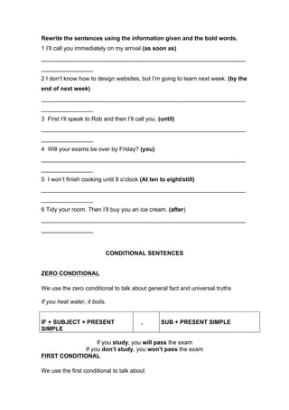 Rewrite the sentences using the information given and the bold words.
1 I’ll call you immediately on my arrival (as soon as)
_______________________________________________________________
________________
2 I don’t know how to design websites, but I’m going to learn next week. (by the
end of next week)
_______________________________________________________________
________________
3 First I’ll speak to Rob and then I’ll call you. (until)
_______________________________________________________________
________________
4 Will your exams be over by Friday? (you)
_______________________________________________________________
________________
5 I won’t finish cooking until 8 o’clock (At ten to eight/still)
_______________________________________________________________
________________
6 Tidy your room. Then I’ll buy you an ice cream. (after)
_______________________________________________________________
________________
CONDITIONAL SENTENCES
ZERO CONDITIONAL
We use the zero conditional to talk about general fact and universal truths
If you heat water, it boils.
IF + SUBJECT + PRESENT
SIMPLE
, SUB + PRESENT SIMPLE
If you study, you will pass the exam
If you don’t study, you won’t pass the exam
FIRST CONDITIONAL
We use the first conditional to talk about
 