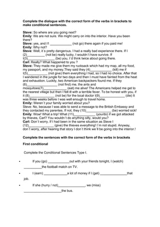 Complete the dialogue with the correct form of the verbs in brackets to
make conditional sentences.
Steve: So where are you going next?
Emily: We are not sure. We might carry on into the interior. Have you been
there?
Steve: yes, and I1 ____________ (not go) there again if you paid me!
Emily: Why not?
Steve: Well, it´s pretty dangerous. I had a really bad experience there. If I
(2)__________ (not be) really lucky, I wouldn´t have survive. If
I(3)_______________ (be) you, I´d think twice about going there.
Carl: Really? What happened to you ?
Steve: They made me give them my rucksack which had my map, all my food,
my passport, and my money.They said they (4)____________ (kill) me if
I(5)___________ (not give) them everything I had, so I had no choice. After that
I wandered in the jungle for two days and then I must have fainted from the heat
and exhaustion. Luckily, two American backpackers found me. If they
(6)_________________ (not find) me, the ants and
mosquitoes(7)_____________ (eat) me alive! The Americans helped me get to
the nearest village but then I fell ill with a terrible fever. To be honest with you, if
it (8)______________ (not be) for the local doctor I(9)______________ (die) It
was three weeks before I was well enough to travel home.
Emily: Weren´t your family worried about you?
Steve: No, because I was able to send a message to the British Embassy and
they contacted my parentes. If not, they (10)______________ (be) worried sick!
Emily: Wow! What a trip! What (11)____________ (you/do) if we got attacked
by thieves, Carl? You wouldn´t do anything silly, would you?
Carl: Don´t worry. If I had been in the same situation as Steve I
(12)______________ (give) the thieves everything! I´m not stupid. Anyway,
don´t worry, after hearing that story I don´t think we´ll be going into the interior.!
Complete the sentences with the correct form of the verbs in brackets
First conditional
Complete the Conditional Sentences Type I.
" If you (go) ____________out with your friends tonight, I (watch)
__________the football match on TV.
" I (earn) _____________a lot of money if I (get) _______________that
job.
" If she (hurry / not)_______________, we (miss)
_____________________the bus.
 
