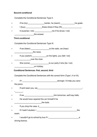 Second conditional
Complete the Conditional Sentences Type II.
" If he (try) _______________harder, he (reach) _____________his goals.
" I (buy) _______________these shoes if they (fit)__________________.
" It (surprise / not) ________________me if he (know / not)
__________________the answer.
Third conditional
Complete the Conditional Sentences Type III.
" If we (listen) _________________to the radio, we (hear)
_________________the news.
" If you (switch) _____________on the lights, you (fall / not)
_______________over the chair.
" She (come) _________________to our party if she (be / not)
__________________on holiday.
Conditional Sentences: first, second, third
Complete the Conditional Sentences with the correct form (Type I, II or III).
" If I ________________________________stronger, I'd help you carry
the piano.
" If we'd seen you, we_________________________________________-
-_______.
" If we ___________________________him tomorrow, we'll say hello.
" He would have repaired the car himself if he
_________________________the tools.
" If you drop the vase, it______________________________.
" If I hadn't studied, I _____________________________________the
exam.
" I wouldn't go to school by bus if I ____________________________a
driving licence.
 