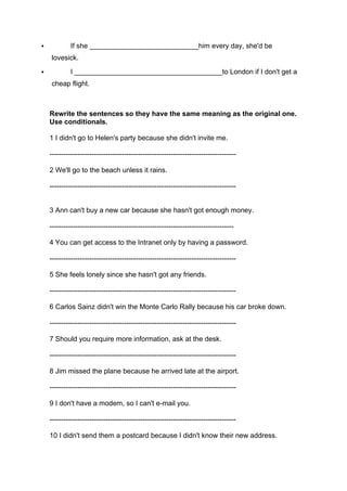 " If she ____________________________him every day, she'd be
lovesick.
" I ______________________________________to London if I don't get a
cheap flight.
Rewrite the sentences so they have the same meaning as the original one.
Use conditionals.
1 I didn't go to Helen's party because she didn't invite me.
--------------------------------------------------------------------------------
2 We'll go to the beach unless it rains.
--------------------------------------------------------------------------------
3 Ann can't buy a new car because she hasn't got enough money.
-------------------------------------------------------------------------------
4 You can get access to the Intranet only by having a password.
--------------------------------------------------------------------------------
5 She feels lonely since she hasn't got any friends.
--------------------------------------------------------------------------------
6 Carlos Sainz didn't win the Monte Carlo Rally because his car broke down.
--------------------------------------------------------------------------------
7 Should you require more information, ask at the desk.
--------------------------------------------------------------------------------
8 Jim missed the plane because he arrived late at the airport.
--------------------------------------------------------------------------------
9 I don't have a modem, so I can't e-mail you.
--------------------------------------------------------------------------------
10 I didn't send them a postcard because I didn't know their new address.
 