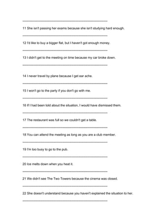 --------------------------------------------------------------------------------
11 She isn't passing her exams because she isn't studying hard enough.
--------------------------------------------------------------------------------
12 I'd like to buy a bigger flat, but I haven't got enough money.
--------------------------------------------------------------------------------
13 I didn't get to the meeting on time because my car broke down.
--------------------------------------------------------------------------------
14 I never travel by plane because I get ear ache.
--------------------------------------------------------------------------------
15 I won't go to the party if you don't go with me.
--------------------------------------------------------------------------------
16 If I had been told about the situation, I would have dismissed them.
--------------------------------------------------------------------------------
17 The restaurant was full so we couldn't get a table.
--------------------------------------------------------------------------------
18 You can attend the meeting as long as you are a club member.
--------------------------------------------------------------------------------
19 I'm too busy to go to the pub.
--------------------------------------------------------------------------------
20 Ice melts down when you heat it.
--------------------------------------------------------------------------------
21 We didn't see The Two Towers because the cinema was closed.
--------------------------------------------------------------------------------
22 She doesn't understand because you haven't explained the situation to her.
--------------------------------------------------------------------------------
 
