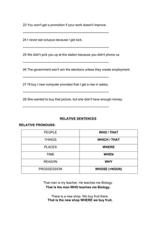 23 You won't get a promotion if your work doesn't improve.
--------------------------------------------------------------------------------
24 I never eat octupus because I get sick.
--------------------------------------------------------------------------------
25 We didn't pick you up at the station because you didn't phone us.
--------------------------------------------------------------------------------
26 The government won't win the elections unless they create employment.
--------------------------------------------------------------------------------
27 I'll buy I new computer provided that I get a rise in salary.
--------------------------------------------------------------------------------
28 She wanted to buy that picture, but she didn't have enough money.
--------------------------------------------------------------------------------
RELATIVE SENTENCES
RELATIVE PRONOUNS:
PEOPLE WHO / THAT
THINGS WHICH / THAT
PLACES WHERE
TIME WHEN
REASON WHY
PROSSESSION WHOSE (+NOUN)
That man is my teacher. He teaches me Biology.
That is the man WHO teaches me Biology.
There is a new shop. We buy fruit there.
That is the new shop WHERE we buy fruit.
 