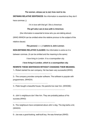 The woman, whose car is red, lives next to me.
DEFINING RELATIVE SENTENCES: the information is essential so they don’t
have commas (,)
I’m in love with that girl. She is American.
The girl who I am in love with is American.
(the information is essential to know who you are talking about)
(WHO /WHICH can be omitted when the relative pronoun is the subject of the
relative clause)
The person(------- ) I admire is John Lennon.
NON-DEFINING RELATIVE CLAUSES: the information is extra so it is
between commas. (It can be omitted and the meaning is the same)
I love living in London. It is a cosmopolitan city.
I love living in London, which is a cosmopolitan city.
REWRITE THESE SENTENCES WITHOUT CHANGING THEIR MEANING.
1.- Robert started his own company. He has been very successful.(WHO)
............................................................................
2.- The company provides computer software. The software is popular with
programmers. (WHICH)
....................................................................
3.- Peter bought a beautiful house. His parents live near him. (WHOSE)
......................................................................................................
4.- John´s neighbours don´t like him. They are probably jealous of his
success.(WHO)
..................................................................................
5.- The neighbours have complained about John´s dog. The dog barks a lot.
(WHICH)
.....................................................................................
6.- Joe was a good-looking, well-built boy. He was American.(WHO)
 
