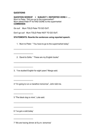 QUESTIONS
QUESTION WORD/IF + SUBJECT + REPORTED VERB + ….
Mum to Peter: “Did you go to the supermarket?
Mum asked Peter IF he HAD GONE to the supermarket
COMMANDS
Go out! Mum TOLD Peter TO GO OUT.
Don’t go out! Mum TOLD Peter NOT TO GO OUT.
STATEMENTS. Rewrite the sentences using reported speech.
1. Mum to Peter: “ You have to go to the supermarket today”
_______________________________________________________________
__________________
2. David to Sofia: “ These are my English books”
_______________________________________________________________
__________________
3. “I’ve studied English for eight years” Marga said.
_______________________________________________________________
__________________
4 “I’m going to run a marathon tomorrow”, John told me.
_______________________________________________________________
__________________
5 “The black dog is mine”, Lola said.
_______________________________________________________________
__________________
6 ‘I’ve got a cold today’
_______________________________________________________________
__________________
7 ‘We are having dinner at 9 p.m. tomorrow’
 