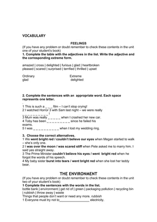 VOCABULARY
FEELINGS
(If you have any problem or doubt remember to check these contents in the unit
one of your student’s book)
1. Complete the table with the adjectives in the list. Write the adjective and
the corresponding extreme form.
amazed | cross | delighted | furious | glad | heartbroken
pleased | scared | surprised | terrified | thrilled | upset
Ordinary Extreme
glad delighted
2. Complete the sentences with an appropriate word. Each space
represents one letter.
.
1 This is such a _ _ _ film – I can’t stop crying!
2 I watched Horror 3 with Sam last night – we were really
_ _ _ _ _ _ _ _ _ _ !
3 Mum was really _ _ _ _ _ when I crashed her new car.
4 Toby has been _ _ _ _ _ _ _ _ _ since he failed his
exams.
5 I was _ _ _ _ _ _ _ _ _ _ when I lost my wedding ring.
3. Choose the correct alternatives.
1 We went bright red / couldn’t believe our eyes when Megan started to walk
– she’s only one.
2 I was over the moon / was scared stiff when Pete asked me to marry him. I
said yes straight away.
3 The Prime Minister couldn’t believe his eyes / went bright red when he
forgot the words of his speech.
4 My baby sister burst into tears / went bright red when she lost her teddy
bear.
THE ENVIRONMENT
(If you have any problem or doubt remember to check these contents in the unit
two of your student’s book)
1 Complete the sentences with the words in the list.
bottle bank | environment | get rid of | green | packaging pollution | recycling bin
| rubbish | throw away | waste
Things that people don’t want or need any more. rubbish
1 Everyone must try not to_________________ electricity.
 
