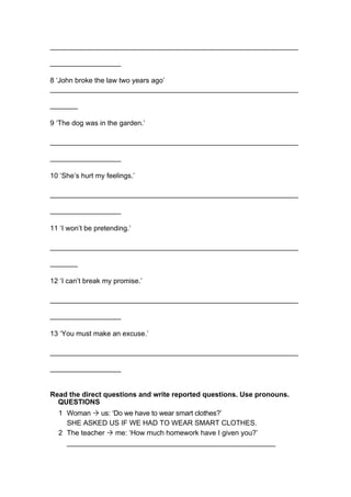 _______________________________________________________________
__________________
8 ‘John broke the law two years ago’
_______________________________________________________________
_______
9 ‘The dog was in the garden.’
_______________________________________________________________
__________________
10 ‘She’s hurt my feelings.’
_______________________________________________________________
__________________
11 ‘I won’t be pretending.’
_______________________________________________________________
_______
12 ‘I can’t break my promise.’
_______________________________________________________________
__________________
13 ‘You must make an excuse.’
_______________________________________________________________
__________________
Read the direct questions and write reported questions. Use pronouns.
QUESTIONS
1 Woman Ò us: ‘Do we have to wear smart clothes?’
SHE ASKED US IF WE HAD TO WEAR SMART CLOTHES.
2 The teacher Ò me: ‘How much homework have I given you?’
_____________________________________________________
 