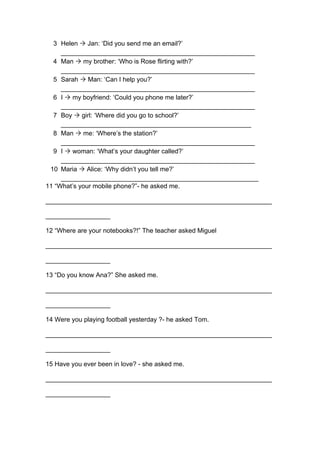 3 Helen Ò Jan: ‘Did you send me an email?’
______________________________________________________
4 Man Ò my brother: ‘Who is Rose flirting with?’
______________________________________________________
5 Sarah Ò Man: ‘Can I help you?’
______________________________________________________
6 I Ò my boyfriend: ‘Could you phone me later?’
______________________________________________________
7 Boy Ò girl: ‘Where did you go to school?’
_____________________________________________________
8 Man Ò me: ‘Where’s the station?’
______________________________________________________
9 I Ò woman: ‘What’s your daughter called?’
______________________________________________________
10 Maria Ò Alice: ‘Why didn’t you tell me?’
_______________________________________________________
11 “What’s your mobile phone?”- he asked me.
_______________________________________________________________
__________________
12 “Where are your notebooks?!” The teacher asked Miguel
_______________________________________________________________
__________________
13 “Do you know Ana?” She asked me.
_______________________________________________________________
__________________
14 Were you playing football yesterday ?- he asked Tom.
_______________________________________________________________
__________________
15 Have you ever been in love? - she asked me.
_______________________________________________________________
__________________
 