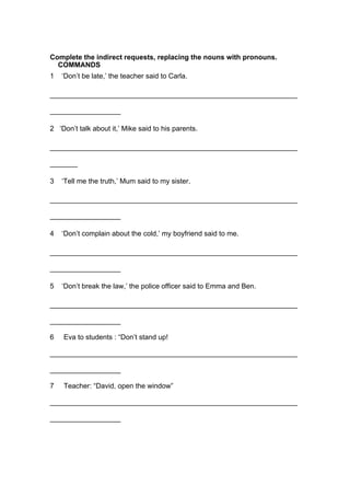 Complete the indirect requests, replacing the nouns with pronouns.
COMMANDS
1 ‘Don’t be late,’ the teacher said to Carla.
_______________________________________________________________
__________________
2 ‘Don’t talk about it,’ Mike said to his parents.
_______________________________________________________________
_______
3 ‘Tell me the truth,’ Mum said to my sister.
_______________________________________________________________
__________________
4 ‘Don’t complain about the cold,’ my boyfriend said to me.
_______________________________________________________________
__________________
5 ‘Don’t break the law,’ the police officer said to Emma and Ben.
_______________________________________________________________
__________________
6 Eva to students : “Don’t stand up!
_______________________________________________________________
__________________
7 Teacher: “David, open the window”
_______________________________________________________________
__________________
 