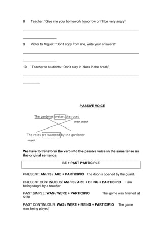 8 Teacher: “Give me your homework tomorrow or I’ll be very angry”
_______________________________________________________________
__________________
9 Víctor to Miguel: “Don’t copy from me, write your answers!”
_______________________________________________________________
__________________
10 Teacher to students: “Don’t stay in class in the break”
_______________________________________________________________
_________
PASSIVE VOICE
We have to transform the verb into the passive voice in the same tense as
the original sentence.
BE + PAST PARTICIPLE
PRESENT: AM / IS / ARE + PARTICIPIO The door is opened by the guard.
PRESENT CONTINUOUS: AM / IS / ARE + BEING + PARTICIPIO I am
being taught by a teacher
PAST SIMPLE: WAS / WERE + PARTICIPIO The game was finished at
5:30
PAST CONTINUOUS: WAS / WERE + BEING + PARTICIPIO The game
was being played
 