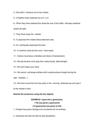 4.- She didn't introduce me to her mother.
5.- A frightful crash wakened me at 4 a.m.
6.- When they have widened this street the roar of the traffic will keep residents
awake all night.
7.- They threw away the rubbish.
8.- A Japanese firm makes these television sets.
9.- An earthquake destroyed the town.
10.- A machine could do this much more easily.
11.- Visitors must leave umbrellas and sticks in thecloakroom.
12.- We ask tenants not to play their radios loudly aftermidnight.
13.- We can't repair your clock.
14.- We cannot exchange articles which customershave bought during the
sale. (Articles...)
15.- We have to pick the fruit very early in the morning; otherwise we can't get it
to the market in time.
Rewrite the sentences using the two objects.
EXAMPLE: I gave him a good prize.
1 He was given a good prize
2 A good prize was given to him
1.- People have given George a lot of presents for his birthday.
2.- Someone has told me told me that storybefore.
 