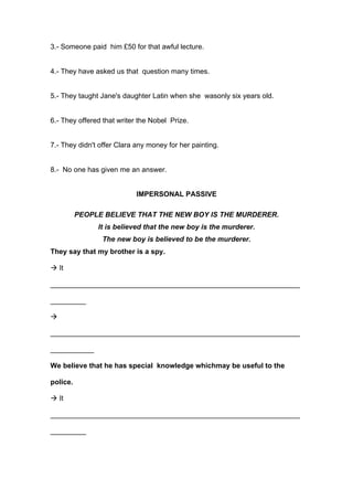 3.- Someone paid him £50 for that awful lecture.
4.- They have asked us that question many times.
5.- They taught Jane's daughter Latin when she wasonly six years old.
6.- They offered that writer the Nobel Prize.
7.- They didn't offer Clara any money for her painting.
8.- No one has given me an answer.
IMPERSONAL PASSIVE
PEOPLE BELIEVE THAT THE NEW BOY IS THE MURDERER.
It is believed that the new boy is the murderer.
The new boy is believed to be the murderer.
They say that my brother is a spy.
! It
_______________________________________________________________
_________
!
_______________________________________________________________
___________
We believe that he has special knowledge whichmay be useful to the
police.
! It
_______________________________________________________________
_________
 