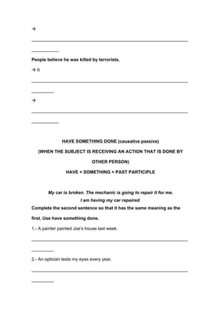 !
_______________________________________________________________
___________
People believe he was killed by terrorists.
! It
_______________________________________________________________
_________
!
_______________________________________________________________
___________
HAVE SOMETHING DONE (causative passive)
(WHEN THE SUBJECT IS RECEIVING AN ACTION THAT IS DONE BY
OTHER PERSON)
HAVE + SOMETHING + PAST PARTICIPLE
My car is broken. The mechanic is going to repair it for me.
I am having my car repaired.
Complete the second sentence so that it has the same meaning as the
first. Use have something done.
1.- A painter painted Joe’s house last week.
_______________________________________________________________
_________
2.- An optician tests my eyes every year.
_______________________________________________________________
_________
 