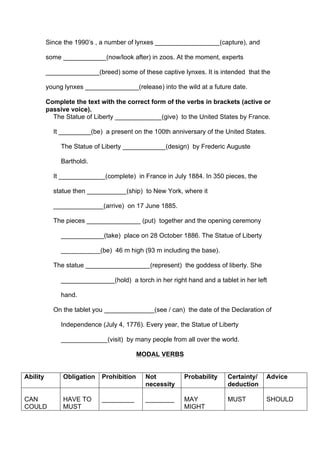 Since the 1990’s , a number of lynxes __________________(capture), and
some ____________(now/look after) in zoos. At the moment, experts
_______________(breed) some of these captive lynxes. It is intended that the
young lynxes _______________(release) into the wild at a future date.
Complete the text with the correct form of the verbs in brackets (active or
passive voice).
The Statue of Liberty _____________(give) to the United States by France.
It _________(be) a present on the 100th anniversary of the United States.
The Statue of Liberty ____________(design) by Frederic Auguste
Bartholdi.
It _____________(complete) in France in July 1884. In 350 pieces, the
statue then ___________(ship) to New York, where it
______________(arrive) on 17 June 1885.
The pieces _______________ (put) together and the opening ceremony
____________(take) place on 28 October 1886. The Statue of Liberty
___________(be) 46 m high (93 m including the base).
The statue __________________(represent) the goddess of liberty. She
_______________(hold) a torch in her right hand and a tablet in her left
hand.
On the tablet you ______________(see / can) the date of the Declaration of
Independence (July 4, 1776). Every year, the Statue of Liberty
_____________(visit) by many people from all over the world.
MODAL VERBS
Ability Obligation Prohibition Not
necessity
Probability Certainty/
deduction
Advice
CAN
COULD
HAVE TO
MUST
_________ ________ MAY
MIGHT
MUST SHOULD
 