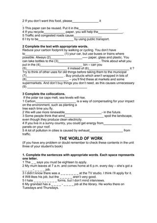 2 If you don’t want this food, please_______________ it
.
3 This paper can be reused. Put it in the______________________.
4 If you recycle____________ paper, you will help the______________.
5 Traffic and congested roads cause________________
6 I try to be____________________ by using public transport.
2 Complete the text with appropriate words.
Reduce your carbon footprint by walking or cycling. You don’t have
to______________________ (1) your car, but use buses or trains where
possible. Always (2)__________________----- paper, glass and plastic. You
can take bottles to the (3)_______________________ . Think about what you
put in the (4)________________________ bin – can you
(5)_______________________ it instead of (6)_______________________ it ?
Try to think of other uses for old things before taking them to the municipal
(7)_____________________ . Buy products which aren’t wrapped in lots of
(8)________________________ – you’ll find these at markets and some
supermarkets. And don’t buy things you don’t need, as this causes unnecessary
(9) __________________________________
3 Complete the collocations.
If the polar ice caps melt, sea levels will rise.
1 Carbon_______________________ is a way of compensating for your impact
on the environment, such as planting a
tree each time you fly.
2 We will use more renewable_____________________- in the future.
3 Some people think that wind______________________ spoil the landscape,
even though they produce clean electricity.
4 If you live in a sunny country, you could get energy from________________
panels on your roof.
5 A lot of pollution in cities is caused by exhaust___________________ from
traffic.
THE WORLD OF WORK
(If you have any problem or doubt remember to check these contents in the unit
three of your student’s book)
1. Complete the sentences with appropriate words. Each space represents
one letter.
1 The _ _ says you must be eighteen to apply.
2 My mum leaves at 7 a.m. and comes home at 6 p.m. every day – she’s got a
_ _ _ _ - _ _ _ _ job.
3 I didn’t know there was a _ _ _ _ _ _ _ at the TV studio. I think I’ll apply for it.
4 Will likes his job, but the _ _ _ _ _ aren’t very good.
5 I hate _ _ _ _ _ _ _ _ _ forms, but I don’t mind interviews.
6 My grandad has a _ _ _ _ - _ _ _ _ job at the library. He works there on
Tuesdays and Thursdays.
 