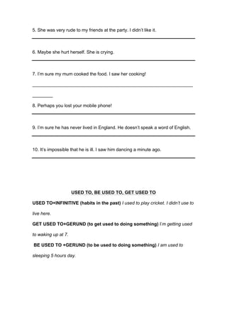 5. She was very rude to my friends at the party. I didn’t like it.
6. Maybe she hurt herself. She is crying.
7. I’m sure my mum cooked the food. I saw her cooking!
_______________________________________________________________
________
8. Perhaps you lost your mobile phone!
9. I’m sure he has never lived in England. He doesn’t speak a word of English.
10. It’s impossible that he is ill. I saw him dancing a minute ago.
USED TO, BE USED TO, GET USED TO
USED TO+INFINITIVE (habits in the past) I used to play cricket. I didn’t use to
live here.
GET USED TO+GERUND (to get used to doing something) I’m getting used
to waking up at 7.
BE USED TO +GERUND (to be used to doing something) I am used to
sleeping 5 hours day.
 