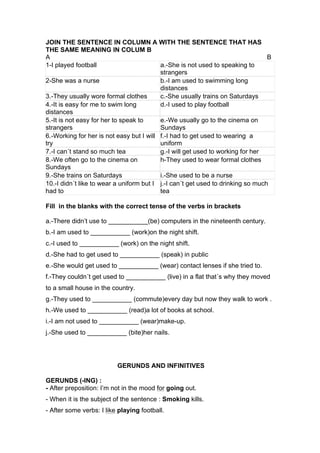 JOIN THE SENTENCE IN COLUMN A WITH THE SENTENCE THAT HAS
THE SAME MEANING IN COLUM B
A B
1-I played football a.-She is not used to speaking to
strangers
2-She was a nurse b.-I am used to swimming long
distances
3.-They usually wore formal clothes c.-She usually trains on Saturdays
4.-It is easy for me to swim long
distances
d.-I used to play football
5.-It is not easy for her to speak to
strangers
e.-We usually go to the cinema on
Sundays
6.-Working for her is not easy but I will
try
f.-I had to get used to wearing a
uniform
7.-I can´t stand so much tea g.-I will get used to working for her
8.-We often go to the cinema on
Sundays
h-They used to wear formal clothes
9.-She trains on Saturdays i.-She used to be a nurse
10.-I didn´t like to wear a uniform but I
had to
j.-I can´t get used to drinking so much
tea
Fill in the blanks with the correct tense of the verbs in brackets
a.-There didn’t use to ___________(be) computers in the nineteenth century.
b.-I am used to ___________ (work)on the night shift.
c.-I used to ___________ (work) on the night shift.
d.-She had to get used to ___________ (speak) in public
e.-She would get used to ___________ (wear) contact lenses if she tried to.
f.-They couldn´t get used to ___________ (live) in a flat that´s why they moved
to a small house in the country.
g.-They used to ___________ (commute)every day but now they walk to work .
h.-We used to ___________ (read)a lot of books at school.
i.-I am not used to ___________ (wear)make-up.
j.-She used to ___________ (bite)her nails.
GERUNDS AND INFINITIVES
GERUNDS (-ING) :
- After preposition: I’m not in the mood for going out.
- When it is the subject of the sentence : Smoking kills.
- After some verbs: I like playing football.
 