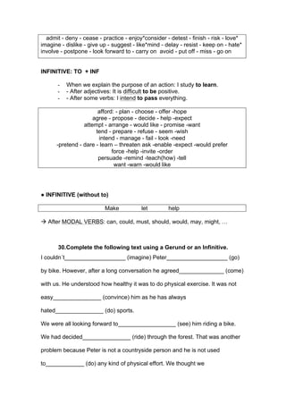 admit - deny - cease - practice - enjoy*consider - detest - finish - risk - love*
imagine - dislike - give up - suggest - like*mind - delay - resist - keep on - hate*
involve - postpone - look forward to - carry on avoid - put off - miss - go on
INFINITIVE: TO + INF
- When we explain the purpose of an action: I study to learn.
- - After adjectives: It is difficult to be positive.
- - After some verbs: I intend to pass everything.
afford: - plan - choose - offer -hope
agree - propose - decide - help -expect
attempt - arrange - would like - promise -want
tend - prepare - refuse - seem -wish
intend - manage - fail - look -need
-pretend - dare - learn – threaten ask -enable -expect -would prefer
force -help -invite -order
persuade -remind -teach(how) -tell
want -warn -would like
● INFINITIVE (without to)
Make let help
! After MODAL VERBS: can, could, must, should, would, may, might, …
30.Complete the following text using a Gerund or an Infinitive.
I couldn´t___________________ (imagine) Peter___________________ (go)
by bike. However, after a long conversation he agreed______________ (come)
with us. He understood how healthy it was to do physical exercise. It was not
easy_______________ (convince) him as he has always
hated_______________ (do) sports.
We were all looking forward to__________________ (see) him riding a bike.
We had decided_______________ (ride) through the forest. That was another
problem because Peter is not a countryside person and he is not used
to____________ (do) any kind of physical effort. We thought we
 