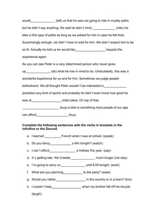 would______________ (tell) us that he was not going to ride in muddy paths
but he didn´t say anything. He said he didn´t mind _____________ (ride) his
bike in this type of paths as long as we waited for him in case he felt tired.
Surprinsingly enough, we didn´t have to wait for him. We didn´t expect him to be
so fit. Actually he told us he would like_________________ (repeat) the
experience again.
As you can see Peter is a very determined person who never gives
up______________ (do) what he has in mind to do. Undoubtedly, this was a
wonderful experience for us and for him. Sometimes we judge people
beforehand. We all thought Peter wouldn´t be interested in_____________
(practise) any kind of sports and probably he didn´t even know how good he
was at_________________ (ride) bikes. On top of that,
_____________________ (buy) a bike is something most people of our age
can afford__________________ (buy).
Complete the following sentences with the verbs in brackets in the
infinitive or the Gerund.
a. I learned _________ French when I was at school. (speak)
b. Do you fancy____________ a film tonight? (watch)
c. I can´t afford_______________ a holiday this year. (pay)
d. It´s getting late. We´d better______________ much longer (not stay)
e. I´m going to carry on______________ until 8.00 tonight. (work)
f. What are you planning___________ to the party? (wear)
g. Would you rather_________________ in the country or in a town? (live)
h. I couldn´t help_________________ when my brother fell off his bicycle.
(laugh)
 