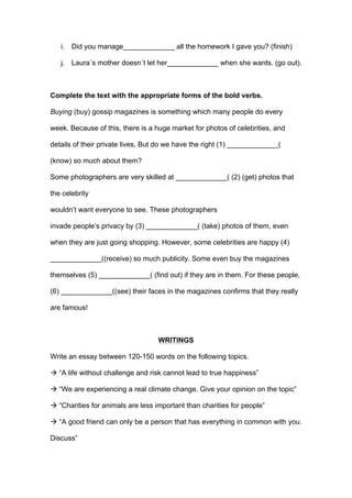 i. Did you manage_____________ all the homework I gave you? (finish)
j. Laura´s mother doesn´t let her_____________ when she wants. (go out).
Complete the text with the appropriate forms of the bold verbs.
Buying (buy) gossip magazines is something which many people do every
week. Because of this, there is a huge market for photos of celebrities, and
details of their private lives. But do we have the right (1) _____________(
(know) so much about them?
Some photographers are very skilled at _____________( (2) (get) photos that
the celebrity
wouldn’t want everyone to see. These photographers
invade people’s privacy by (3) _____________( (take) photos of them, even
when they are just going shopping. However, some celebrities are happy (4)
_____________((receive) so much publicity. Some even buy the magazines
themselves (5) _____________( (find out) if they are in them. For these people,
(6) _____________((see) their faces in the magazines confirms that they really
are famous!
WRITINGS
Write an essay between 120-150 words on the following topics.
! “A life without challenge and risk cannot lead to true happiness”
! “We are experiencing a real climate change. Give your opinion on the topic”
! “Charities for animals are less important than charities for people”
! “A good friend can only be a person that has everything in common with you.
Discuss”
 