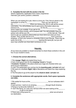 2. Complete the text with the words in the list.
advert | applicants | application form | boss | experience
interview | job centre | position | referente
When you are looking for a job, there is a lot to do. First, find an advert in the
newspaper or at the (1)________________ . Then you can ask for an
(2)___________________ . When you receive this, fill it in with all the correct
information. You will probable have to give some information about any
previous (3)_________________________ for the (4)___________________
which makes you suitable. If you get an (5)____________________ , it is
important to dress smartly, and to prepare well. You will probably meet the
person who will be your (6)______________________in the new job. They will
want to ask you questions about what you have done and what you have
studied. They usually ask for a (7)____________________ from a previous
employer, or from your school or university if this is your first job. There may be
quite a lot of (8)____________________ wanting the same job, but you will
soon hear whether you have been successful or not.
TRAVEL
(If you have any problem or doubt remember to check these contents in the unit
four of your student’s book)
1. Choose the correct alternatives.
1 The voyage / flight only lasted three hours.
2 Cars must queue here for the crossing / travel to Tangier.
3 Customs / Custom is the place where your bags are checked when you
arrive at your destination.
4 Look! The passengers are coming into the boarding gate / arrivals hall now!
5 We went on a fantastic flight / trip to Barcelona and spent four days exploring
the city.
6 The first place to go at the airport is the check-in desk / arrivals hall.
2. Complete the sentences with appropriate words. Each space represents
one letter.
1 We waited for hours at the _ _ _ _ _ _ _ _ _ _ _ _ _ _ but our suitcases didn’t
appear.
2 Last summer, I went on an amazing _ _ _ _ _ _ _ through South America.
3 Flying is my favourite method of _ _ _ _ _ _ .
4 I don’t like flying, so I was very nervous when we were waiting at the _ _ _ _ _
_ _ _ _ _ _ _ to get on the plane.
5 There was a long queue at _ _ _ _ _ _ _ _ _ _ _ _ _ _ _ when we arrived at
our destination.
 