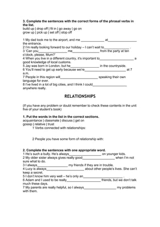 3. Complete the sentences with the correct forms of the phrasal verbs in
the list.
build up | drop off | fit in | go away | go on
grow up | pick up | set off | stop off
1 My dad took me to the airport, and me _____________ at________________
the entrance.
2 I’m really looking forward to our holiday – I can’t wait to______________ .
3 ‘Can you________________ me_______________ from the party at ten
o’clock, please, Mum?’
4 When you live in a different country, it’s important to___________________ a
good knowledge of local customs.
5 Jay was born in London, but he________________ in the countryside.
6 You’ll need to get up early because we’re_______________________ at 7
a.m.
7 People in this region will_____________________ speaking their own
language for ever.
8 I’ve lived in a lot of big cities, and I think I could___________________
anywhere really.
RELATIONSHIPS
(If you have any problem or doubt remember to check these contents in the unit
five of your student’s book)
1. Put the words in the list in the correct sections.
acquaintance | classmate | discuss | get on
gossip | relative | trust
1 Verbs connected with relationships:
2 People you have some form of relationship with:
2. Complete the sentences with one appropriate word.
1 He’s such a bully. He’s always__________________ on younger kids.
2 My older sister always gives really good__________________ when I’m not
sure what to do.
3 I always_________________ my friends if they are in trouble.
4 Lucy is always_____________________ about other people’s lives. She can’t
keep a secret.
5 I don’t know him very well – he’s only an______________________ .
6 Adam and I used to be really___________________ friends, but we don’t talk
much these days.
7 My parents are really helpful, so I always__________________ my problems
with them.
 