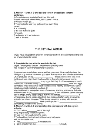 3. Match 1–4 with A–D and add the correct prepositions to form
sentences.
1 Our relationship started off well, but it turned …
2 Peter has made friends here, but it doesn’t make …
3 Will and Helen got …
4 Their first date was very awkward, but everything
turned …
A at university.
B the fact that he’s quite
homesick.
C a disaster and we broke up.
D well in the end.
THE NATURAL WORLD
(If you have any problem or doubt remember to check these contents in the unit
six of your student’s book)
1. Complete the text with the words in the list.
cages | endangered species | experiments | factory farms
free-range | in captivity | research | vegetarian
If you are concerned about animal welfare, you must think carefully about the
food you buy and the cosmetics you wear. For instance, a lot of meat sold in the
UK is produced on (0) __________________ – these produce low-cost food,
but the animals might live in bad conditions. Sometimes hens are kept in
(1)______________________ to lay eggs, but they don’t have enough room to
run around. It’s better to buy (2)_________________________ meat and eggs,
so that you know the animal has been raised in a healthy environment. Some
people don’t eat meat at all, and are (3)____________________ . You might
also decide not to use certain kinds of make-up, soaps or shampoos. Animals
are often used in (4)_____________________ to test cosmetics before they are
sold in shops. Many people argue that this kind of (5)_________________ is
unnecessary. Some people also think that zoos and safari parks are cruel to
animals, but others disagree. While it may be unkind to keep wild animals
(6)____________________ , these places protect (7)____________________,
so that they don’t become extinct.
2. Match 1–3 with A–C and complete the expressions with the correct
animals.
0. Don’t let the_________ out of the bag!
1 My dog is really sweet and gentle.
2 I was very nervous before the exam.
3 The head teacher told me that the exams had gone
well, so it must be true.
A I had________________ in my stomach.
B I got it straight from the_____________________ ’s mouth.
 