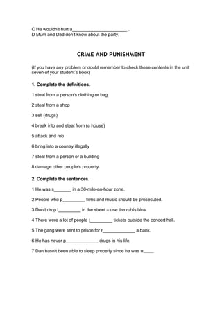 C He wouldn’t hurt a______________________ .
D Mum and Dad don’t know about the party.
CRIME AND PUNISHMENT
(If you have any problem or doubt remember to check these contents in the unit
seven of your student’s book)
1. Complete the definitions.
1 steal from a person’s clothing or bag
2 steal from a shop
3 sell (drugs)
4 break into and steal from (a house)
5 attack and rob
6 bring into a country illegally
7 steal from a person or a building
8 damage other people’s property
2. Complete the sentences.
1 He was s_______ in a 30-mile-an-hour zone.
2 People who p_________ films and music should be prosecuted.
3 Don’t drop l_________ in the street – use the rubís bins.
4 There were a lot of people t_________ tickets outside the concert hall.
5 The gang were sent to prison for r_____________ a bank.
6 He has never p_____________ drugs in his life.
7 Dan hasn’t been able to sleep properly since he was M________	.
 