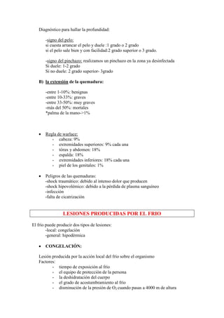Diagnóstico para hallar la profundidad:

       -signo del pelo:
       si cuesta arrancar el pelo y duele :1 grado o 2 grado
       si el pelo sale bien y con facilidad:2 grado superior o 3 grado.

       -signo del pinchazo: realizamos un pinchazo en la zona ya desinfectada
       Si duele: 1-2 grado
       Si no duele: 2 grado superior- 3grado

   B) la extensión de la quemadura:

       -entre 1-10%: benignas
       -entre 10-33%: graves
       -entre 33-50%: muy graves
       -más del 50%: mortales
       *palma de la mano->1%



   •   Regla de warlace:
          - cabeza: 9%
          - extremidades superiores: 9% cada una
          - tórax y abdomen: 18%
          - espalda: 18%
          - extremidades inferiores: 18% cada una
          - piel de los genitales: 1%

   •   Peligros de las quemaduras:
       -shock traumático: debido al intenso dolor que producen
       -shock hipovolémico: debido a la pérdida de plasma sanguíneo
       -infección
       -falta de cicatrización


                 LESIONES PRODUCIDAS POR EL FRIO

El frío puede producir dos tipos de lesiones:
        -local: congelación
        -general: hipodérmica

   •   CONGELACIÓN:

   Lesión producida por la acción local del frío sobre el organismo
   Factores:
          - tiempo de exposición al frío
          - el equipo de protección de la persona
          - la deshidratación del cuerpo
          - el grado de acostumbramiento al frío
          - disminución de la presión de O2 cuando pasas a 4000 m de altura
 