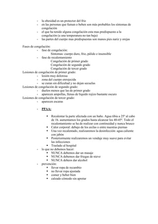 -   la obesidad es un protector del frio
          -   en las personas que fuman o beben son más probables los síntomas de
              congelación
          -   el que ha tenido alguna congelación esta mas predispuesto a la
              congelación (a una temperatura no tan baja)
          -   las partes del cuerpo mas predispuestas son manos pies nariz y orejas

Fases de congelación:
           - fase de congelación:
                      Síntomas: cuerpo duro, frio, pálido e insensible
           - fase de recalentamiento
                      Congelación de primer grado
                      Congelación de segundo grado
                      Congelación de tercer grado
Lesiones de congelación de primer grado:
           - lesión muy dolorosa
           - zona del cuerpo enrojecida
           - se curan sin dificultad y no dejan secuelas
Lesiones de congelación de segundo grado:
           - duelen menos que las de primer grado
           - aparecen ampollas, llenas de líquido rojizo bastante oscuro
Lesiones de congelación de tercer grado:
           - aparecen escaras

          -   PPAA:

                      Recalentar la parte afectada con un baño. Agua tibia a 25º al cabo
                      de 1h. aumentamos los grados hasta alcanzar los 40-45º. Todo el
                      recalentamiento se ha de realizar con continuidad y nunca brusco
                      Calor corporal: debajo de los axilas o entre nuestras piernas
                      Una vez recalentado, realizaremos la desinfección: agua caliente
                      con jabón
                      Posteriormente realizaremos un vendaje muy suave para evitar
                      las infecciones
                      Traslado al hospital
          -   lo que no debemos hacer:
                      NUNCA debemos dar un masaje
                      NUNCA debemos dar friegas de nieve
                      NUNCA debeos dar alcohol
          -   prevención:
                      llevar ropa de recambio
                      no llevar ropa ajustada
                      comer y beber bien
                      calzado cómodo sin apretar
 