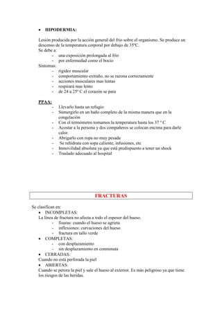 •   HIPODERMIA:

   Lesión producida por la acción general del frio sobre el organismo. Se produce un
   descenso de la temperatura corporal por debajo de 35ºC.
   Se debe a:
          - una exposición prolongada al frío
          - por enfermedad como el bocio
   Síntomas:
          - rigidez muscular
          - comportamiento extraño, no se razona correctamente
          - acciones musculares mas lentas
          - respirará mas lento
          - de 24 a 25º C el corazón se para

   PPAA:
           -   Llevarlo hasta un refugio
           -   Sumergirlo en un baño completo de la misma manera que en la
               congelación
           -   Con el termómetro tomamos la temperatura hasta los 37 º C
           -   Acostar a la persona y dos compañeros se colocan encima para darle
               calor.
           -   Abrigarlo con ropa no muy pesada
           -    Se rehidrata con sopa caliente, infusiones, etc
           -   Inmovilidad absoluta ya que está predispuesto a tener un shock
           -   Traslado adecuado al hospital




                                    FRACTURAS

Se clasifican en:
    • INCOMPLETAS:
    La línea de fractura no afecta a todo el espesor del hueso.
            - fisuras: cuando el hueso se agrieta
            - inflexiones: curvaciones del hueso
            - fractura en tallo verde
    • COMPLETAS:
            - con desplazamiento
            - sin desplazamiento en conminuta
    • CERRADAS:
    Cuando no está perforada la piel
    • ABIERTAS:
    Cuando se perora la piel y sale el hueso al exterior. Es más peligroso ya que tiene
    los riesgos de las heridas.
 