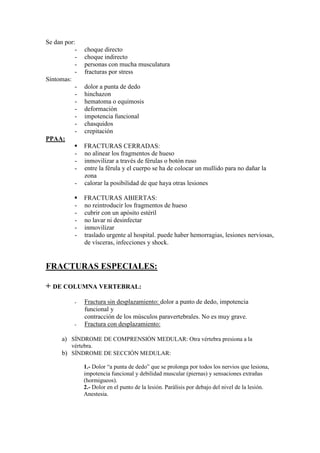 Se dan por:
           -   choque directo
           -   choque indirecto
           -   personas con mucha musculatura
           -   fracturas por stress
Síntomas:
           -   dolor a punta de dedo
           -   hinchazon
           -   hematoma o equimosis
           -   deformación
           -   impotencia funcional
           -   chasquidos
           -   crepitación
PPAA:
               FRACTURAS CERRADAS:
           -   no alinear los fragmentos de hueso
           -   inmovilizar a través de férulas o botón ruso
           -   entre la férula y el cuerpo se ha de colocar un mullido para no dañar la
               zona
           -   calorar la posibilidad de que haya otras lesiones

               FRACTURAS ABIERTAS:
           -   no reintroducir los fragmentos de hueso
           -   cubrir con un apósito estéril
           -   no lavar ni desinfectar
           -   inmovilizar
           -   traslado urgente al hospital. puede haber hemorragias, lesiones nerviosas,
               de vísceras, infecciones y shock.


FRACTURAS ESPECIALES:

+ DE COLUMNA VERTEBRAL:
           -   Fractura sin desplazamiento: dolor a punto de dedo, impotencia
               funcional y
               contracción de los músculos paravertebrales. No es muy grave.
           -   Fractura con desplazamiento:

      a) SÍNDROME DE COMPRENSIÓN MEDULAR: Otra vértebra presiona a la
         vértebra.
      b) SÍNDROME DE SECCIÓN MEDULAR:

               1.- Dolor “a punta de dedo” que se prolonga por todos los nervios que lesiona,
               impotencia funcional y debilidad muscular (piernas) y sensaciones extrañas
               (hormigueos).
               2.- Dolor en el punto de la lesión. Parálisis por debajo del nivel de la lesión.
               Anestesia.
 