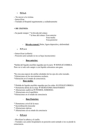 •   P.P.A.A

- No mover a la víctima.
- Inmovilizar
- Traslado al Hospital urgentemente y cuidadosamente


+ DE CRÁNEO:

- Se puede romper: * la bóveda del cráneo
                  * la base del cráneo: Fosa anterior
                                        Fosa media
                                        Fosa posterior

          -    Bóveda craneal: Dolor, ligera depresión y deformidad.

   •   P.P.A.A

- Inmovilizar (collarín)
- Posición semi-sentado (si no se haya inconsciente)

           -   Base anterior:

*Salida del líquido encéfalo raquídeo por la nariz RINOLICUORREA
Para ver si sale solo sangre o con líquido colocamos una gasa.


*Se crea una especie de antifaz alrededor de los ojos de color morado.
*Alteraciones en los movimientos oculares.
*Alteración en el estado de consciencia.
       - Base media:

* Pérdida de líquido encéfalo raquídeo por los oídos OTOLICUORREA
* Hematoma detrás de la oreja HEMATOMA MASTOIDEO
* Alteraciones auditivas PITIDOS, SORDERA
* Alteraciones en el equilibrio
*Alteraciones en el estado de consciencia

           -   Base Posterior:

* Hematoma a nivel de la nuca
* Incoordinación muscular
* Alteraciones ópticas
* Alteraciones en su estado de conciencia

   •   P.P.A.A

- Movilizar la cabeza y el cuello.
- Traslado a un centro hospitalario en posición semi-sentado si no se pierde la
consciencia.
 