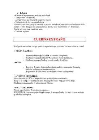 •   P.P.A.A
- Colocar a la persona en posición anti-shock
- Tranquilizar a la persona
- Abrigar (para que no pierda su propio calor)
- Tratamiento de las causas del shock
- Si está consciente, proporcionamos la bebida anti-shock para restituir el volumen de la
sangre (1 litro de agua con una cucharada de sal, ½ de bicarbonato y 4 de azúcar).
Tomar un vaso cada cuarto de hora.
- Traslado urgente.



                        CUERPO EXTRAÑO
Cualquier sustancia o cuerpo ajeno al organismo que penetra o entra en contacto con él.

+ FOSAS NASALES:

           -   Si el cuerpo es superficial lo sacamos con pinzas.
           -   Si el cuerpo es redondeado expulsión fuerte de la nariz.
           -   Si el cuerpo es profundo y en mal estado médico.
+OÍDO:

           -   Insectos meter dentro del conducto auditivo unas gotas de aceite
               caliente y abstraer al insecto muerto.
           -   Legumbres utilizamos alcohol (deshidrata las legumbres)
.
+APARATO DIGESTIVO:
Si se clava en el ESÓFAGO produce tos y dolor (a veces vómitos).
Si se ve el cuerpo se extrae con unas pinzas pero nunca empujar hacia abajo.
Si el cuerpo es pequeño alimentación fibrosa.

+PIEL Y MUCOSAS:
Si son superficiales con pinzas, agujas,…
CRISTALES: cogemos agujas hipodérmicas. Si son profundos          cubrir con un apósito
y traslado al hospital.
 