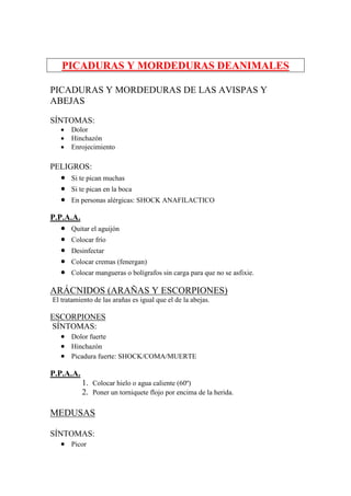 PICADURAS Y MORDEDURAS DEANIMALES

PICADURAS Y MORDEDURAS DE LAS AVISPAS Y
ABEJAS

SÍNTOMAS:
   •   Dolor
   •   Hinchazón
   •   Enrojecimiento

PELIGROS:
   •   Si te pican muchas
   •   Si te pican en la boca
   •   En personas alérgicas: SHOCK ANAFILACTICO

P.P.A.A.
   •   Quitar el aguijón
   •   Colocar frío
   •   Desinfectar
   •   Colocar cremas (fenergan)
   •   Colocar mangueras o bolígrafos sin carga para que no se asfixie.

ARÁCNIDOS (ARAÑAS Y ESCORPIONES)
El tratamiento de las arañas es igual que el de la abejas.

ESCORPIONES
SÍNTOMAS:
  • Dolor fuerte
  • Hinchazón
  • Picadura fuerte: SHOCK/COMA/MUERTE

P.P.A.A.
           1. Colocar hielo o agua caliente (60º)
           2. Poner un torniquete flojo por encima de la herida.

MEDUSAS

SÍNTOMAS:
   • Picor
 