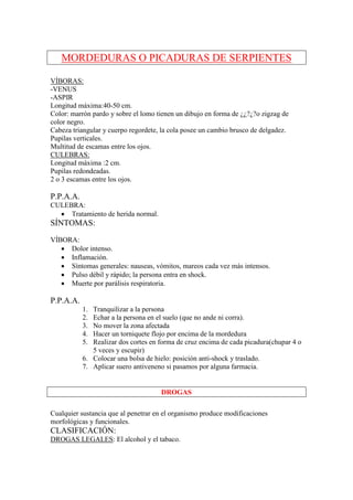 MORDEDURAS O PICADURAS DE SERPIENTES

VÍBORAS:
-VENUS
-ASPIR
Longitud máxima:40-50 cm.
Color: marrón pardo y sobre el lomo tienen un dibujo en forma de ¿¿?¿?o zigzag de
color negro.
Cabeza triangular y cuerpo regordete, la cola posee un cambio brusco de delgadez.
Pupilas verticales.
Multitud de escamas entre los ojos.
CULEBRAS:
Longitud máxima :2 cm.
Pupilas redondeadas.
2 o 3 escamas entre los ojos.

P.P.A.A.
CULEBRA:
  • Tratamiento de herida normal.
SÍNTOMAS:
VÍBORA:
   • Dolor intenso.
   • Inflamación.
   • Síntomas generales: nauseas, vómitos, mareos cada vez más intensos.
   • Pulso débil y rápido; la persona entra en shock.
   • Muerte por parálisis respiratoria.

P.P.A.A.
           1. Tranquilizar a la persona
           2. Echar a la persona en el suelo (que no ande ni corra).
           3. No mover la zona afectada
           4. Hacer un torniquete flojo por encima de la mordedura
           5. Realizar dos cortes en forma de cruz encima de cada picadura(chupar 4 o
              5 veces y escupir)
           6. Colocar una bolsa de hielo: posición anti-shock y traslado.
           7. Aplicar suero antiveneno si pasamos por alguna farmacia.


                                     DROGAS

Cualquier sustancia que al penetrar en el organismo produce modificaciones
morfológicas y funcionales.
CLASIFICACIÓN:
DROGAS LEGALES: El alcohol y el tabaco.
 