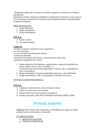 Alcoholismo agudo (fin de semana): el alcohol es depresor y disminuye los reflejos y
percepciones.
Alcoholismo crónico: pequeñas cantidades de alcohol al día. El alcohol es tóxico para el
S.N.C (disminuye la grasa de este sistema) y para el hígado;también es perjudicial para
el aparato circulatorio.

DROGAS ILEGALES:
  1. drogas depresoras
  2. drogas estimulantes
  3. drogas perturbadoras.

P.P.A.A.
   1. hacerle vomitar
   2. que duerma ladeado
TABACO:
-envejece al aparato circulatorio (vasos sanguíneos).
-es vaso constrictor.
-es una acelerador de la frecuencia cardiaca.
-aumenta la adrenalina
-aumenta el movimiento del intestino, no hacen bien las digestiones.
-aumenta la coagulación de la sangre.

   1. Drogas depresoras: los hipnóticos, tranquilizantes, analgésicos (pastillas que
      quitan el dolor, como el opio, la morfina…)
      Con dos dosis de heroína estas enganchado (7 años de vida con dependencia
      física y psicológica).
   2. Drogas estimulantes: la cocaína (dependencia psíquica), y las anfetaminas.
   3. Drogas perturbadoras: LSD., oler pegamento, chocolate, kiff, maría…

INTOXICACIÓN POR DROGA:

P.P.A.A.
   1. Vigilancia y mantenimiento de sus constantes vitales.
   2. valorar la existencia de otras lesiones.
   3. algunas drogas hacen que la persona sea agresiva.
   4. traslado al hospital y MUCHO CUIDADO SI SANGRA POR EL SIDA.


                         INTOXICACIONES
   TÓXICO: Toda sustancia que introducida y/o absorbida por el organismo puede
   producir lesiones estructurales o funcionales.

   CLASIFICACIÓN
     1. SEGÚN SUS EFECTOS:
       a) TÓXICOS CORROSIVOS
 