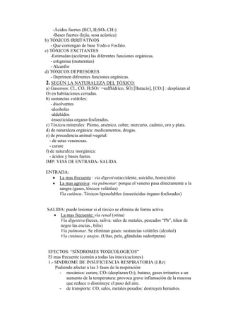 -Ácidos fuertes (HCl, H2SO4, CH3)
      -Bases fuertes (lejía, sosa acústica)
b) TÓXICOS IRRITATIVOS
    - Que contengan de base Yodo o Fosfato.
c) TÓXICOS EXCITANTES
    -Estimulan (aceleran) las diferentes funciones orgánicas.
    - estigmina (matarratas)
    - Alcanfor
d) TÓXICOS DEPRESORES
    - Deprimen diferentes funciones orgánicas.
 2. SEGÚN LA NATURALEZA DEL TÓXICO:
 a) Gaseosos: Cl., CO, H2SO3¯ =sulfhídrico, SO2 [Butacio], [CO2] : desplazan al
 O2 en habitaciones cerradas.
 b) sustancias volátiles:
    - disolventes
    -alcoholes
    -aldehídos
    -insecticidas organo-fosforados.
 c) Tóxicos minerales: Plomo, arsénico, cobre, mercurio, cadmio, oro y plata.
 d) de naturaleza orgánica: medicamentos, drogas.
 e) de procedencia animal-vegetal:
   - de setas venenosas.
   - curare
 f) de naturaleza inorgánica:
   - ácidos y bases fuetes.
 IMP: VIAS DE ENTRADA- SALIDA

ENTRADA:
  • La mas frecuente : vía digestiva(accidente, suicidio, homicidio)
  • La mas agresiva: vía pulmonar: porque el veneno pasa directamente a la
     sangre.(gases, tóxicos volátiles)
     Vía cutánea. Tóxicos liposolubles (insecticidas órgano-fosforados)


 SALIDA: puede lesionar si el tóxico se elimina de forma activa.
   • La mas frecuente: vía renal (orina)
      Vía digestiva (heces, saliva: sales de metales, pescados “Pb”, tiñen de
      negro las encías., bilis)
      Vía pulmonar. Se eliminan gases: sustancias volátiles (alcohol)
      Vía cutánea y anejos. (Uñas, pelo, glándulas sudoríparas)


 EFECTOS: “SÍNDROMES TOXICOLOGICOS”
 El mas frecuente (común a todas las intoxicaciones)
 1.- SINDROME DE INSUFICIENCIA RESPIRATORIA (I.Re)
     Pudiendo afectar a las 3 fases de la respiración:
       - mecánica: curare, CO2 (desplazan O2), butano, gases irritantes a un
           aumento de la temperatura: provoca grave inflamación de la mucosa
           que reduce o disminuye el paso del aire.
       - de transporte: CO, sales, metales pesados: destruyen hematíes.
 